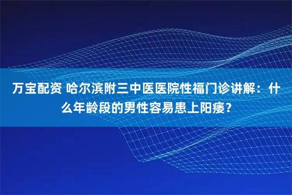万宝配资 哈尔滨附三中医医院性福门诊讲解:什么年龄段的男性容易患上阳痿?