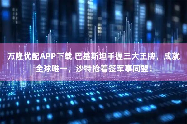 万隆优配APP下载 巴基斯坦手握三大王牌，成就全球唯一，沙特抢着签军事同盟！