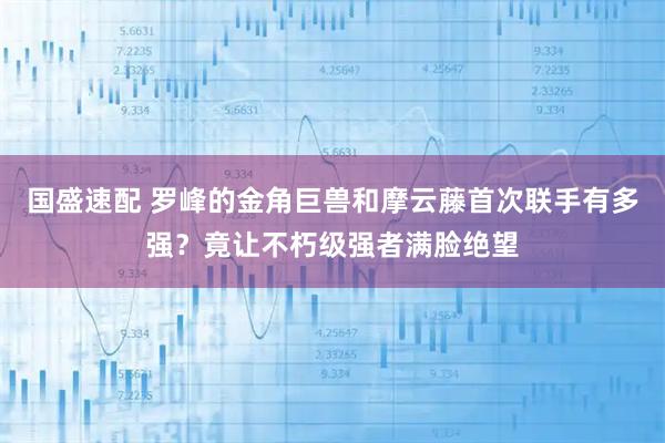 国盛速配 罗峰的金角巨兽和摩云藤首次联手有多强？竟让不朽级强者满脸绝望