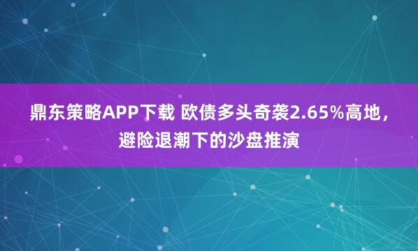 鼎东策略APP下载 欧债多头奇袭2.65%高地，避险退潮下的沙盘推演