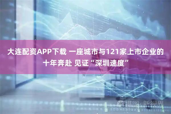 大连配资APP下载 一座城市与121家上市企业的十年奔赴 见证“深圳速度”