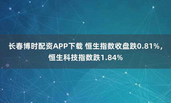 长春博时配资APP下载 恒生指数收盘跌0.81%，恒生科技指数跌1.84%