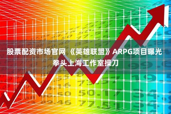 股票配资市场官网 《英雄联盟》ARPG项目曝光 拳头上海工作室操刀