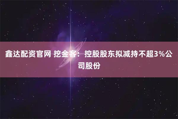 鑫达配资官网 挖金客：控股股东拟减持不超3%公司股份