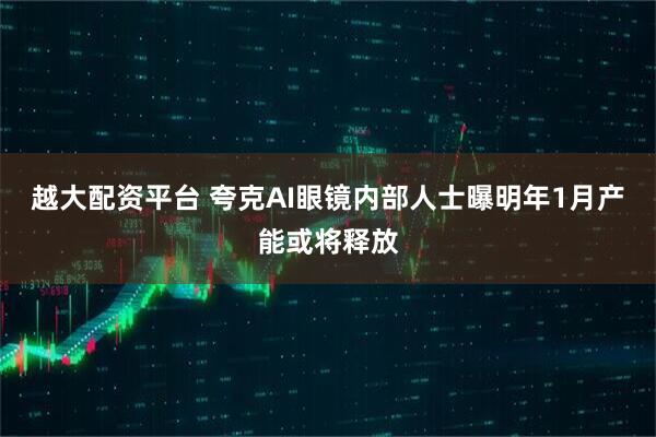 越大配资平台 夸克AI眼镜内部人士曝明年1月产能或将释放