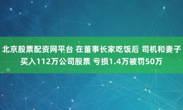 北京股票配资网平台 在董事长家吃饭后 司机和妻子买入112万公司股票 亏损1.4万被罚50万