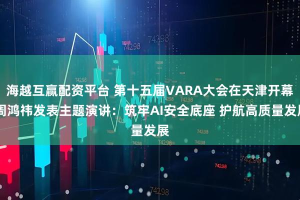 海越互赢配资平台 第十五届VARA大会在天津开幕 周鸿祎发表主题演讲：筑牢AI安全底座 护航高质量发展