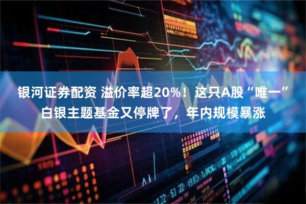 银河证券配资 溢价率超20%！这只A股“唯一”白银主题基金又停牌了，年内规模暴涨