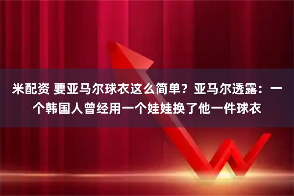 米配资 要亚马尔球衣这么简单？亚马尔透露：一个韩国人曾经用一个娃娃换了他一件球衣