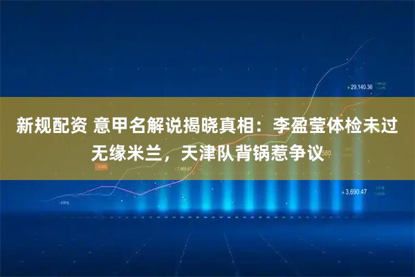 新规配资 意甲名解说揭晓真相：李盈莹体检未过无缘米兰，天津队背锅惹争议