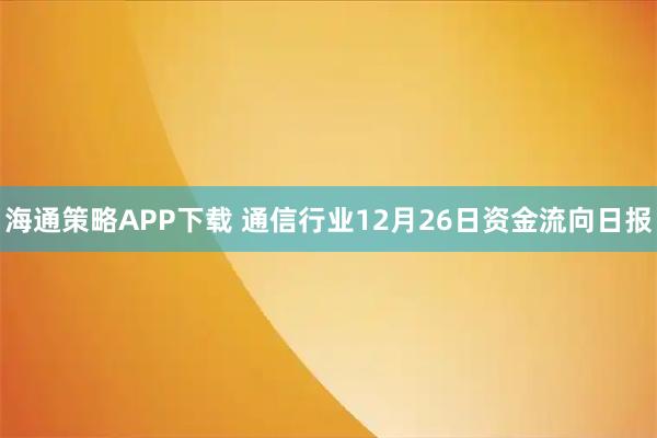 海通策略APP下载 通信行业12月26日资金流向日报
