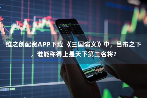 维之创配资APP下载 《三国演义》中，吕布之下，谁能称得上是天下第二名将？