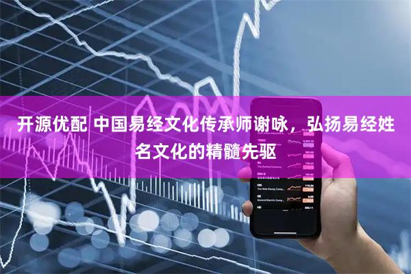 开源优配 中国易经文化传承师谢咏，弘扬易经姓名文化的精髓先驱