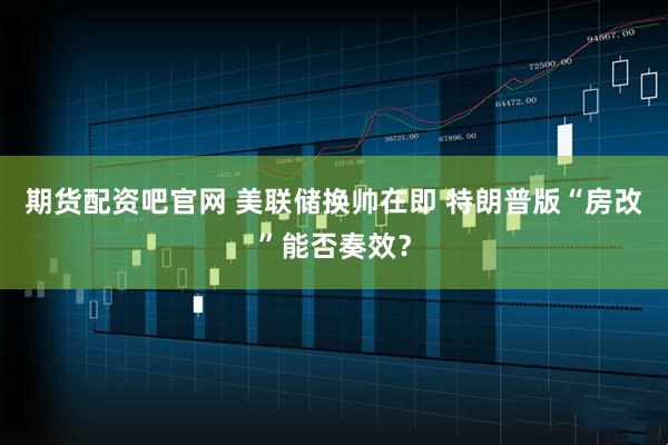 期货配资吧官网 美联储换帅在即 特朗普版“房改”能否奏效？