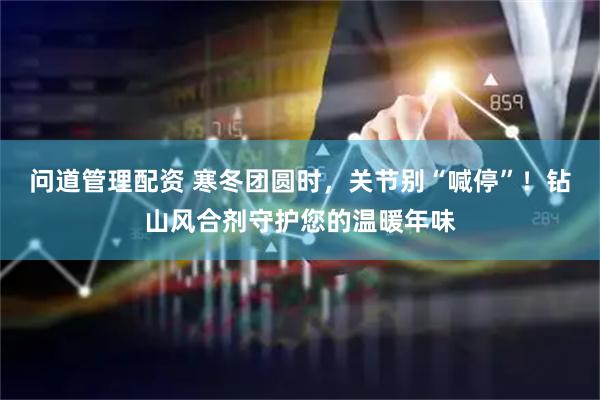 问道管理配资 寒冬团圆时，关节别“喊停”！钻山风合剂守护您的温暖年味