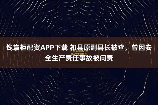 钱掌柜配资APP下载 祁县原副县长被查，曾因安全生产责任事故被问责