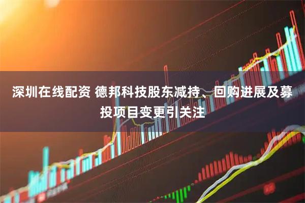 深圳在线配资 德邦科技股东减持、回购进展及募投项目变更引关注