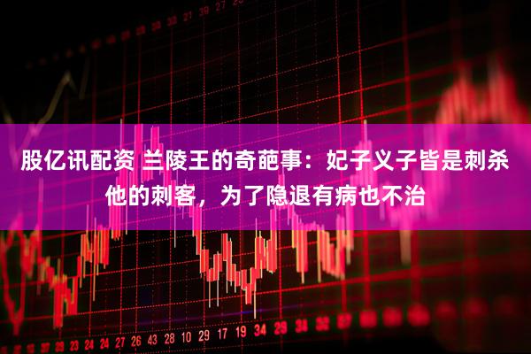 股亿讯配资 兰陵王的奇葩事：妃子义子皆是刺杀他的刺客，为了隐退有病也不治