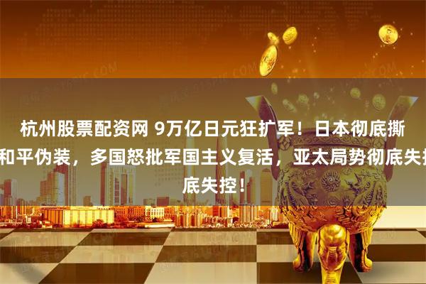 杭州股票配资网 9万亿日元狂扩军！日本彻底撕毁和平伪装，多国怒批军国主义复活，亚太局势彻底失控！