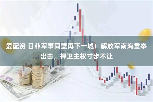 爱配资 日菲军事同盟再下一城！解放军南海重拳出击，捍卫主权寸步不让