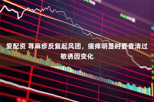 爱配资 荨麻疹反复起风团,瘙痒明显时要查清过敏诱因变化